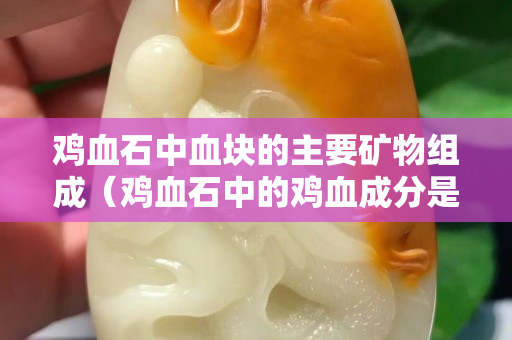 雞血石中血塊的主要礦物組成（雞血石中的雞血成分是）