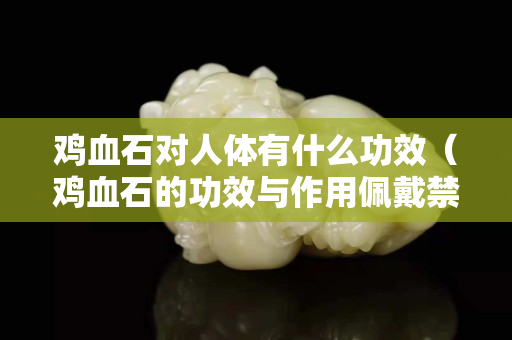雞血石對人體有什么功效（雞血石的功效與作用佩戴禁忌）