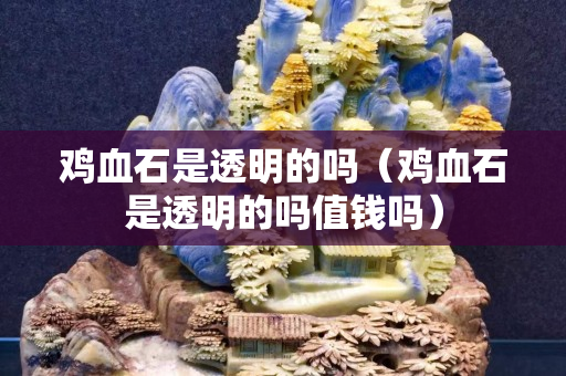 雞血石是透明的嗎（雞血石是透明的嗎值錢嗎）