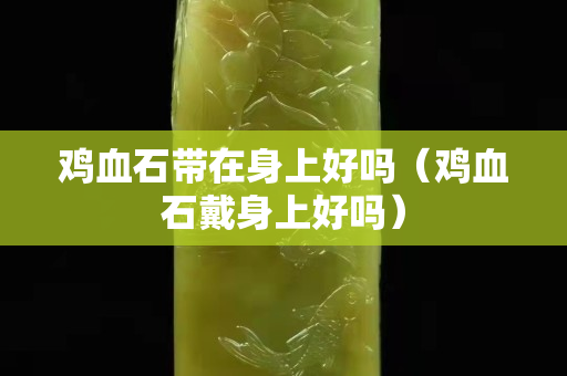 雞血石帶在身上好嗎（雞血石戴身上好嗎）