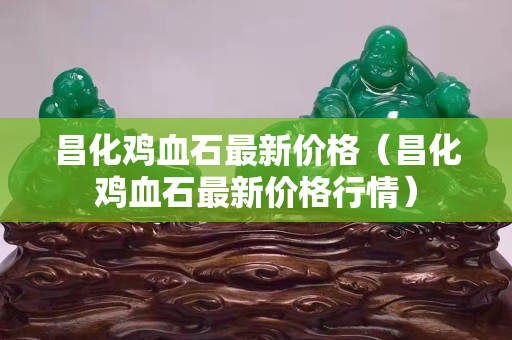昌化雞血石最新價格（昌化雞血石最新價格行情）