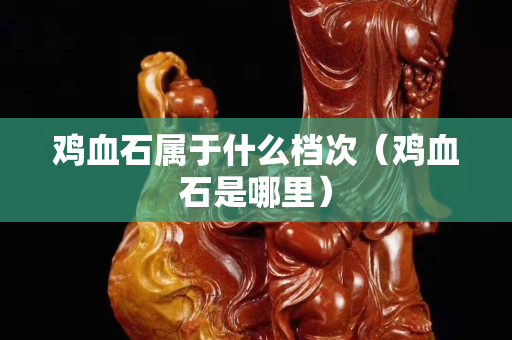 雞血石屬于什么檔次（雞血石是哪里）