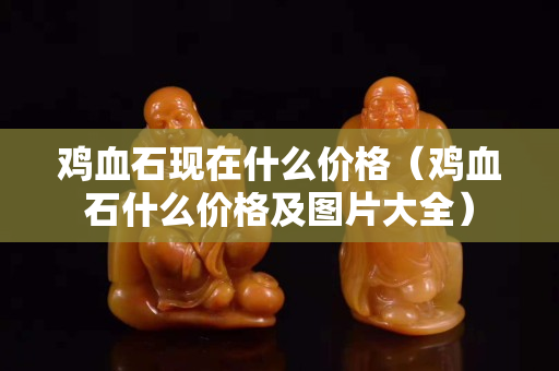 雞血石現(xiàn)在什么價(jià)格（雞血石什么價(jià)格及圖片大全）