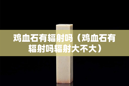 雞血石有輻射嗎（雞血石有輻射嗎輻射大不大）