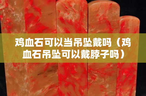 雞血石可以當吊墜戴嗎（雞血石吊墜可以戴脖子嗎）
