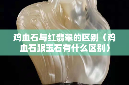 雞血石與紅翡翠的區別（雞血石跟玉石有什么區別）