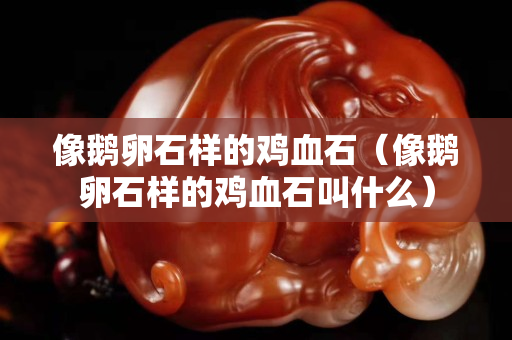 像鵝卵石樣的雞血石（像鵝卵石樣的雞血石叫什么）
