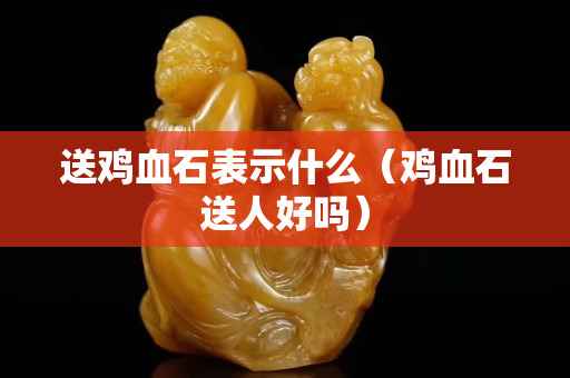 送雞血石表示什么（雞血石送人好嗎）