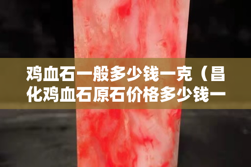 雞血石一般多少錢一克（昌化雞血石原石價格多少錢一克）