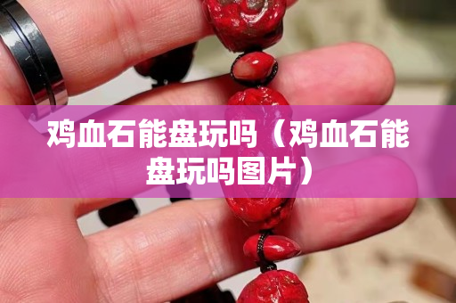 雞血石能盤玩嗎（雞血石能盤玩嗎圖片）