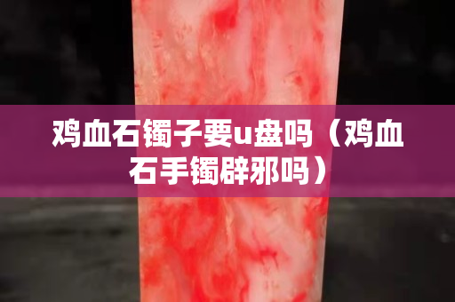 雞血石鐲子要u盤(pán)嗎（雞血石手鐲辟邪嗎）