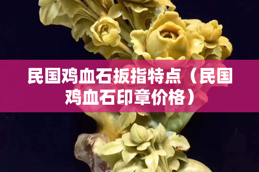 民國雞血石扳指特點（民國雞血石印章價格）