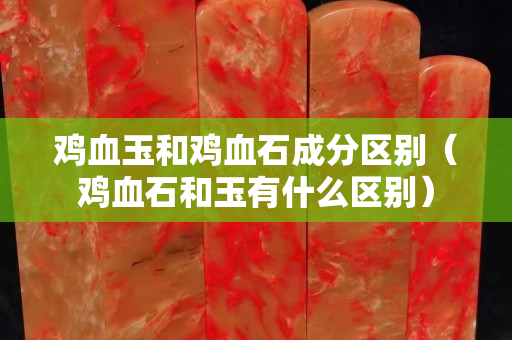 雞血玉和雞血石成分區別（雞血石和玉有什么區別）
