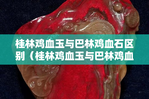 桂林雞血玉與巴林雞血石區別（桂林雞血玉與巴林雞血石區別在哪）