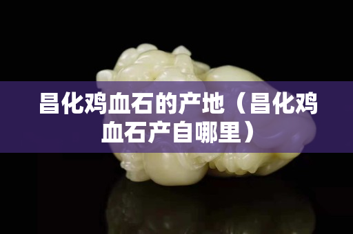 昌化雞血石的產(chǎn)地（昌化雞血石產(chǎn)自哪里）