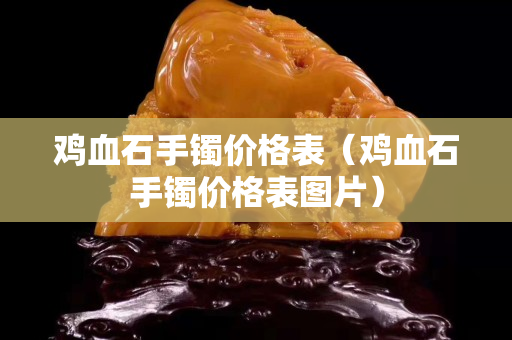 雞血石手鐲價(jià)格表（雞血石手鐲價(jià)格表圖片）