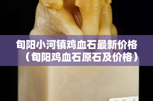 旬陽小河鎮雞血石最新價格（旬陽雞血石原石及價格）