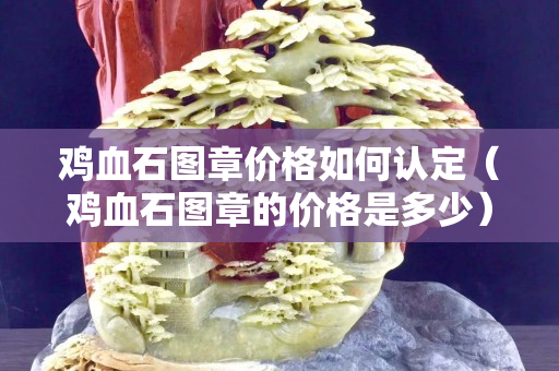 雞血石圖章價格如何認定（雞血石圖章的價格是多少）