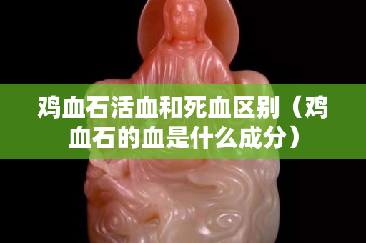 雞血石活血和死血區別（雞血石的血是什么成分）