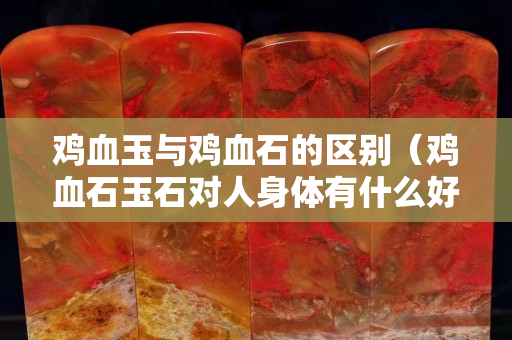雞血玉與雞血石的區別（雞血石玉石對人身體有什么好處？）