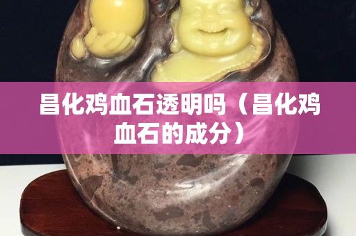 昌化雞血石透明嗎（昌化雞血石的成分）