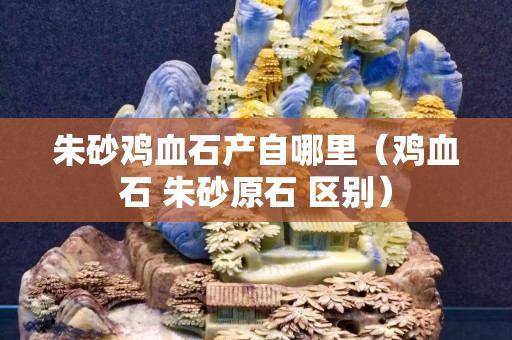 朱砂雞血石產自哪里（雞血石 朱砂原石 區別）