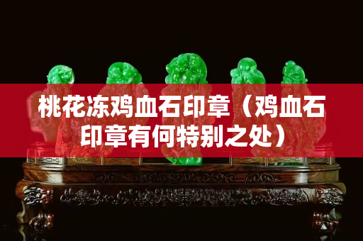桃花凍雞血石印章（雞血石印章有何特別之處）