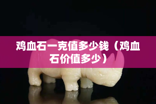 雞血石一克值多少錢（雞血石價(jià)值多少）