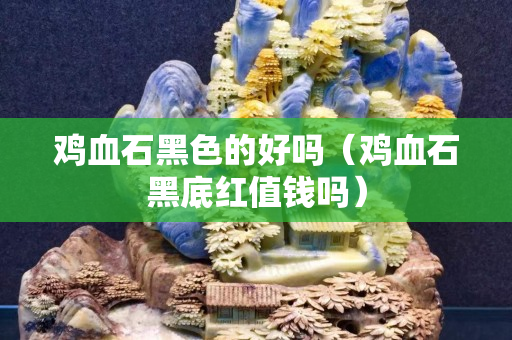 雞血石黑色的好嗎（雞血石黑底紅值錢嗎）