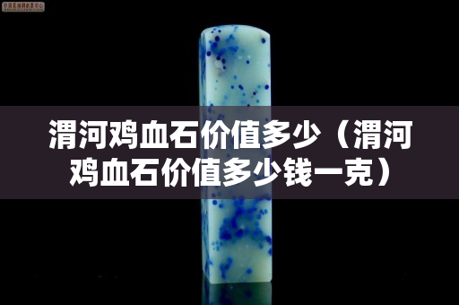 渭河雞血石價值多少（渭河雞血石價值多少錢一克）