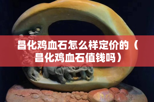 昌化雞血石怎么樣定價的（昌化雞血石值錢嗎）