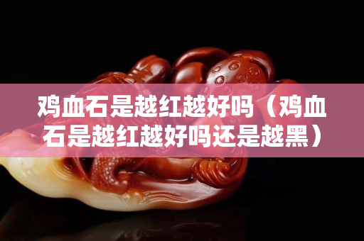 雞血石是越紅越好嗎（雞血石是越紅越好嗎還是越黑）