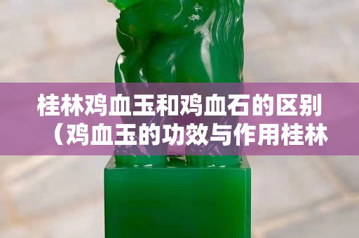 桂林雞血玉和雞血石的區別（雞血玉的功效與作用桂林雞血玉）