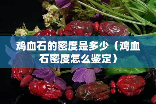 雞血石的密度是多少（雞血石密度怎么鑒定）