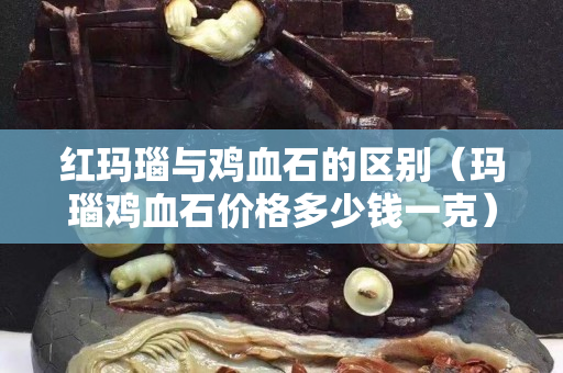 紅瑪瑙與雞血石的區別（瑪瑙雞血石價格多少錢一克）