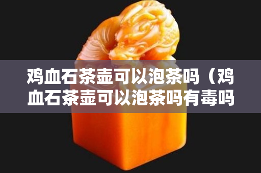 雞血石茶壺可以泡茶嗎（雞血石茶壺可以泡茶嗎有毒嗎）