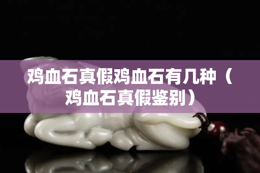 雞血石真假雞血石有幾種（雞血石真假鑒別）