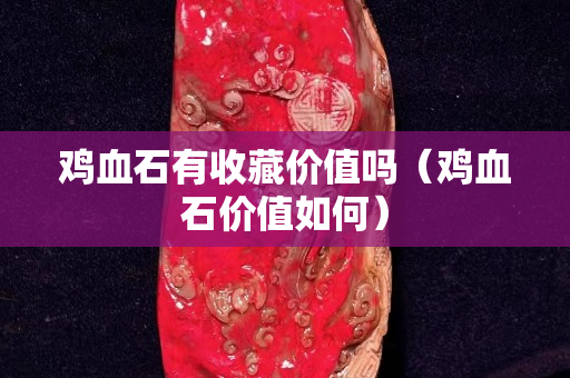 雞血石有收藏價值嗎（雞血石價值如何）