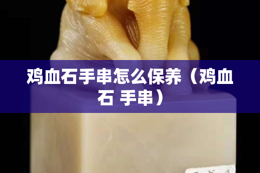 雞血石手串怎么保養（雞血石 手串）