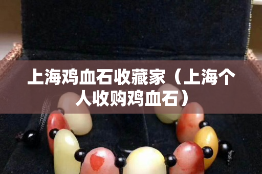 上海雞血石收藏家（上海個(gè)人收購(gòu)雞血石）