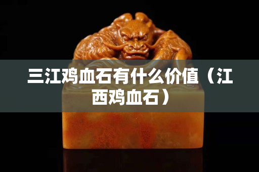 三江雞血石有什么價值（江西雞血石）
