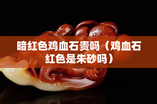 暗紅色雞血石貴嗎（雞血石紅色是朱砂嗎）