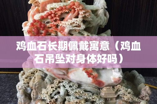 雞血石長期佩戴寓意（雞血石吊墜對身體好嗎）