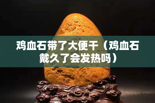 雞血石帶了大便干（雞血石戴久了會發熱嗎）