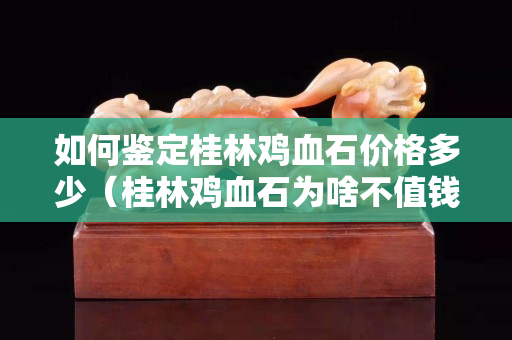 如何鑒定桂林雞血石價格多少（桂林雞血石為啥不值錢）