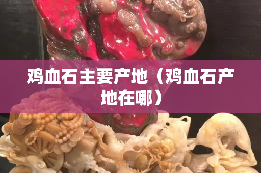 雞血石主要產(chǎn)地（雞血石產(chǎn)地在哪）