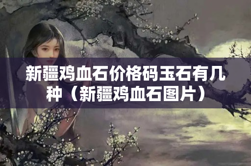 新疆雞血石價格碼玉石有幾種（新疆雞血石圖片）