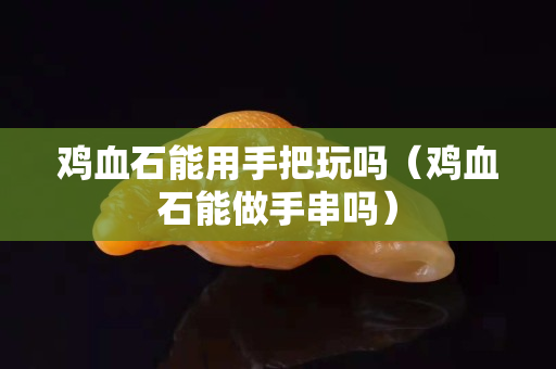 雞血石能用手把玩嗎（雞血石能做手串嗎）