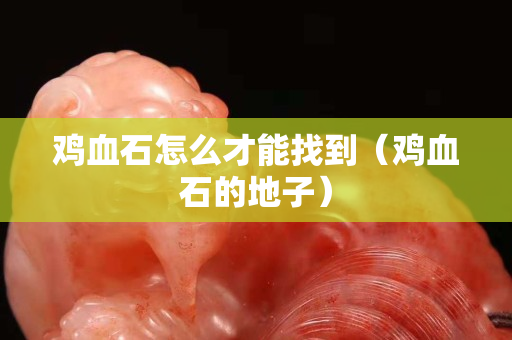 雞血石怎么才能找到（雞血石的地子）