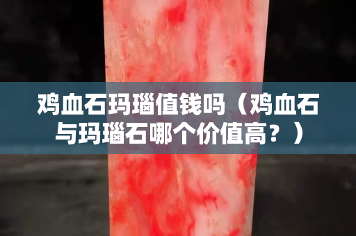 雞血石瑪瑙值錢嗎（雞血石與瑪瑙石哪個價(jià)值高？）